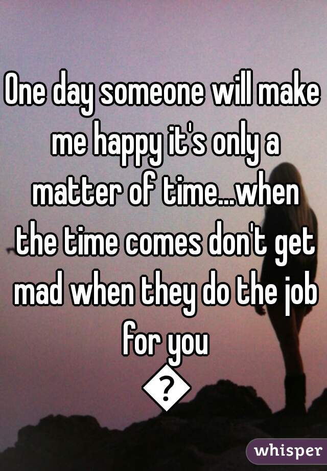 One day someone will make me happy it's only a matter of time...when the time comes don't get mad when they do the job for you 💁
