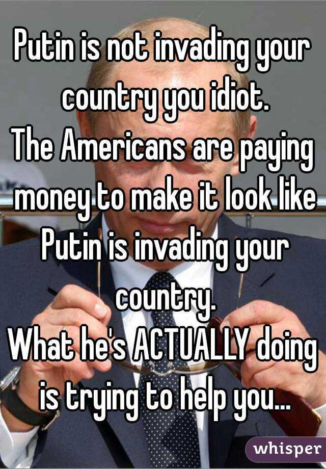Putin is not invading your country you idiot.
The Americans are paying money to make it look like Putin is invading your country.
What he's ACTUALLY doing is trying to help you...