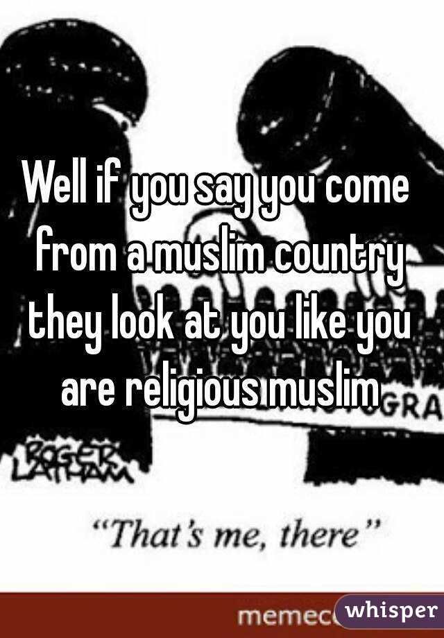 Well if you say you come from a muslim country they look at you like you are religious muslim