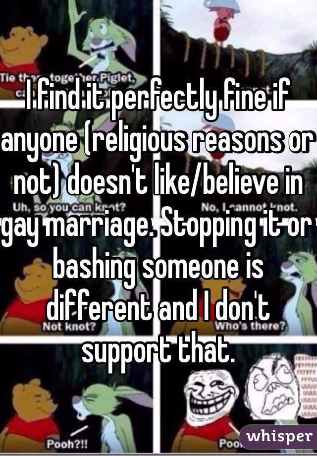 I find it perfectly fine if anyone (religious reasons or not) doesn't like/believe in gay marriage. Stopping it or bashing someone is different and I don't support that. 