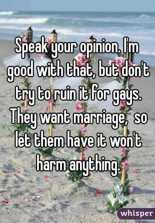 Speak your opinion. I'm good with that, but don't try to ruin it for gays. They want marriage,  so let them have it won't harm anything.