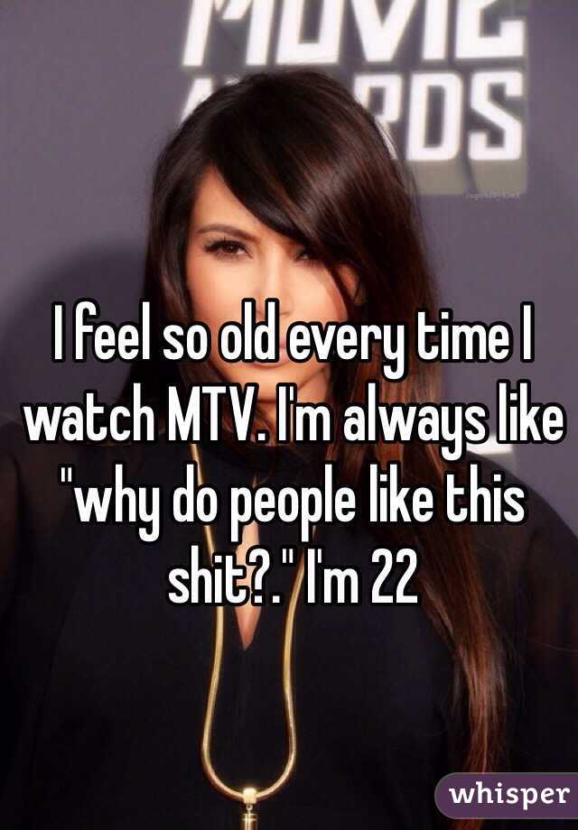 I feel so old every time I watch MTV. I'm always like "why do people like this shit?." I'm 22