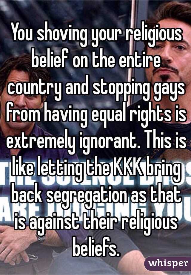 You shoving your religious belief on the entire country and stopping gays from having equal rights is extremely ignorant. This is like letting the KKK bring back segregation as that is against their religious beliefs.