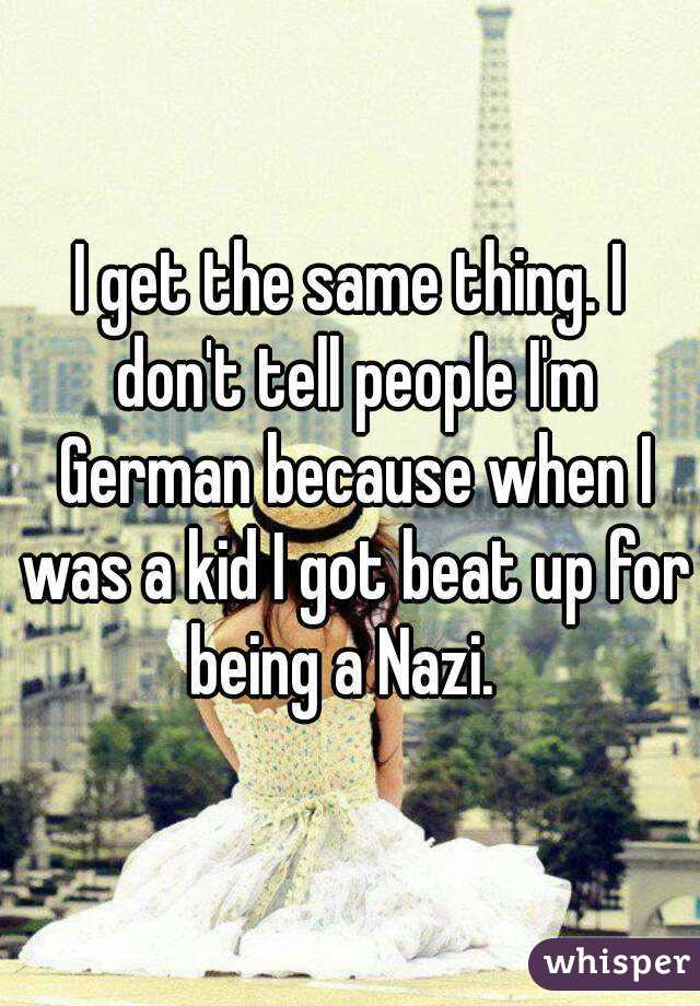 I get the same thing. I don't tell people I'm German because when I was a kid I got beat up for being a Nazi.  
