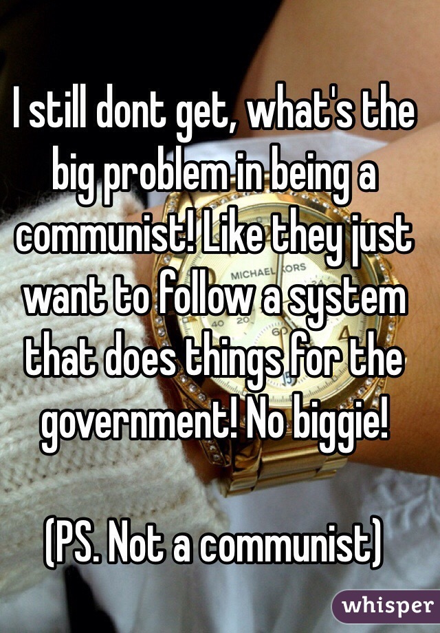 I still dont get, what's the big problem in being a communist! Like they just want to follow a system that does things for the government! No biggie!

(PS. Not a communist)