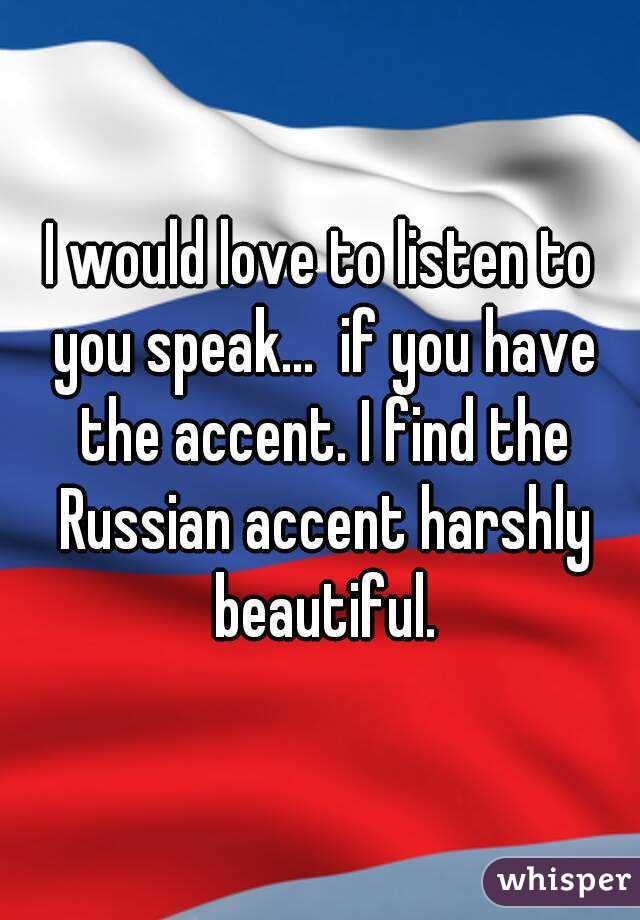 I would love to listen to you speak...  if you have the accent. I find the Russian accent harshly beautiful.