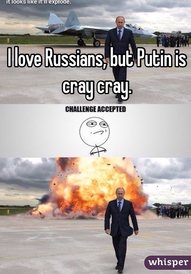 I love Russians, but Putin is cray cray.