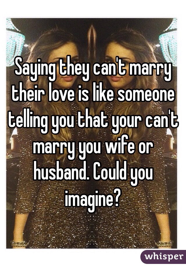 Saying they can't marry their love is like someone telling you that your can't marry you wife or husband. Could you imagine?