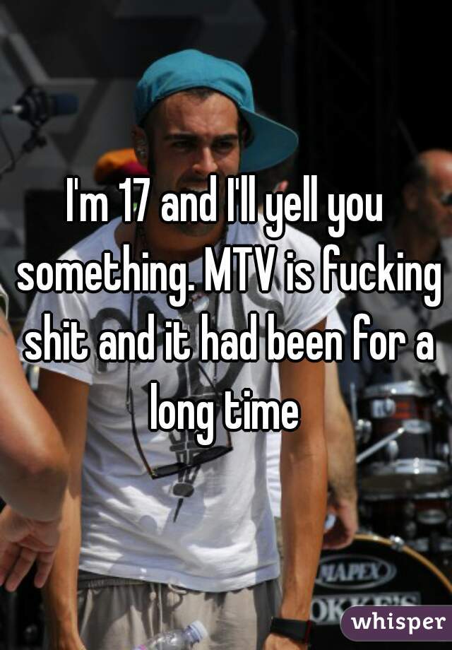 I'm 17 and I'll yell you something. MTV is fucking shit and it had been for a long time 