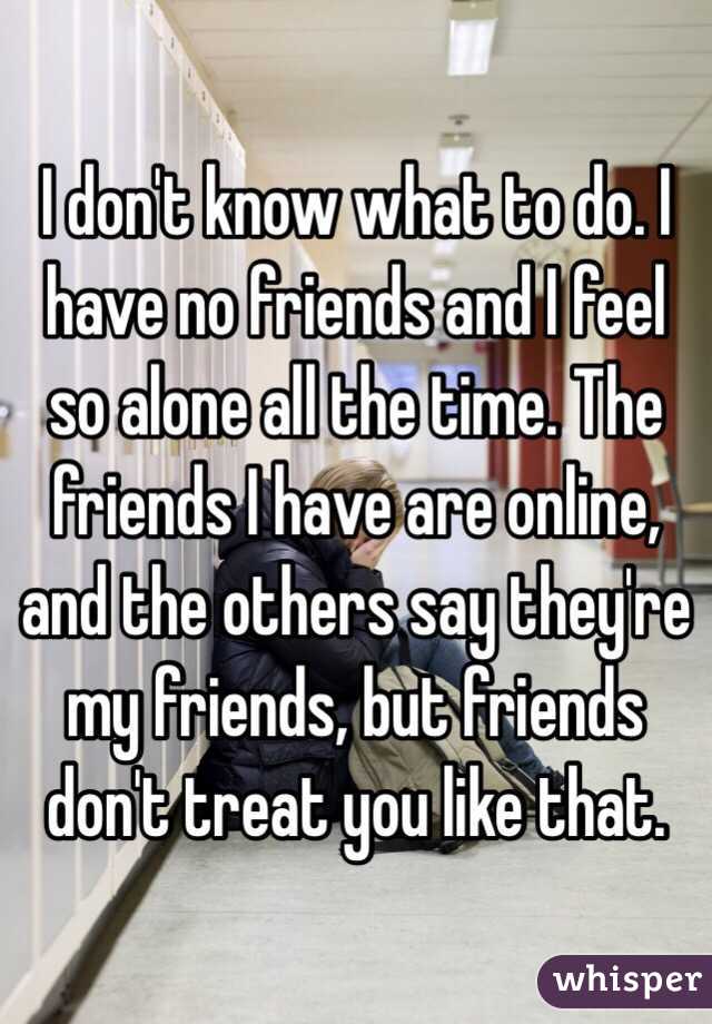 I don't know what to do. I have no friends and I feel so alone all the time. The friends I have are online, and the others say they're my friends, but friends don't treat you like that.