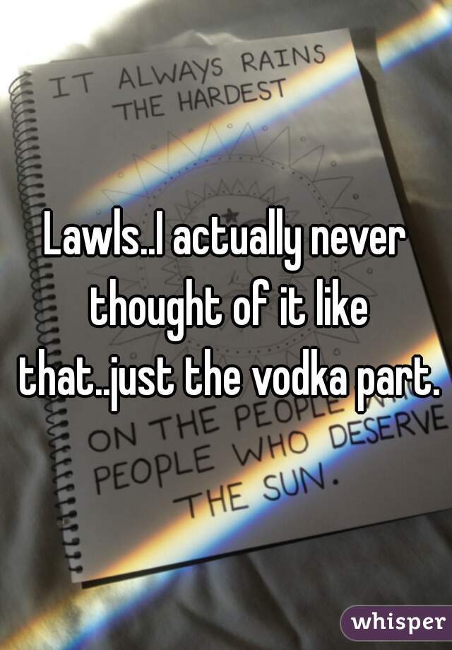 Lawls..I actually never thought of it like that..just the vodka part.