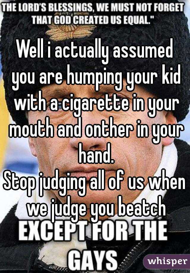 Well i actually assumed you are humping your kid with a cigarette in your mouth and onther in your hand.
Stop judging all of us when we judge you beatch