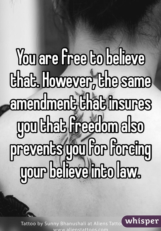 You are free to believe that. However, the same amendment that insures you that freedom also prevents you for forcing your believe into law. 