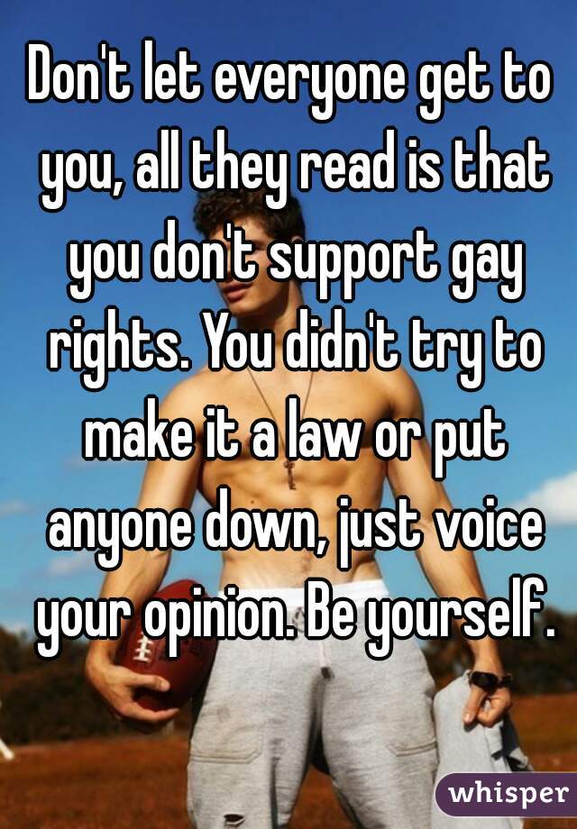 Don't let everyone get to you, all they read is that you don't support gay rights. You didn't try to make it a law or put anyone down, just voice your opinion. Be yourself.