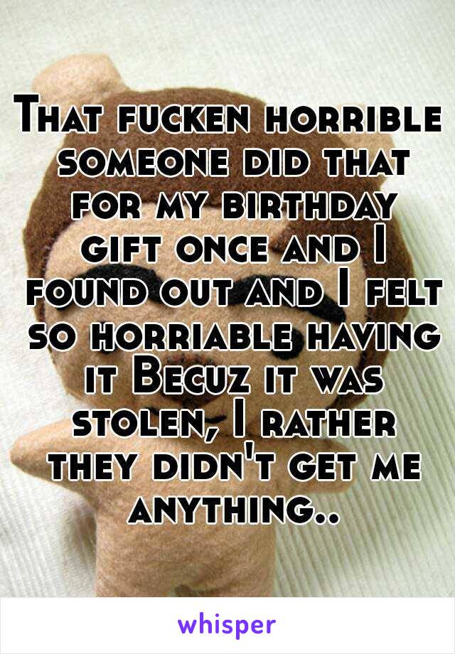 That fucken horrible someone did that for my birthday gift once and I found out and I felt so horriable having it Becuz it was stolen, I rather they didn't get me anything..