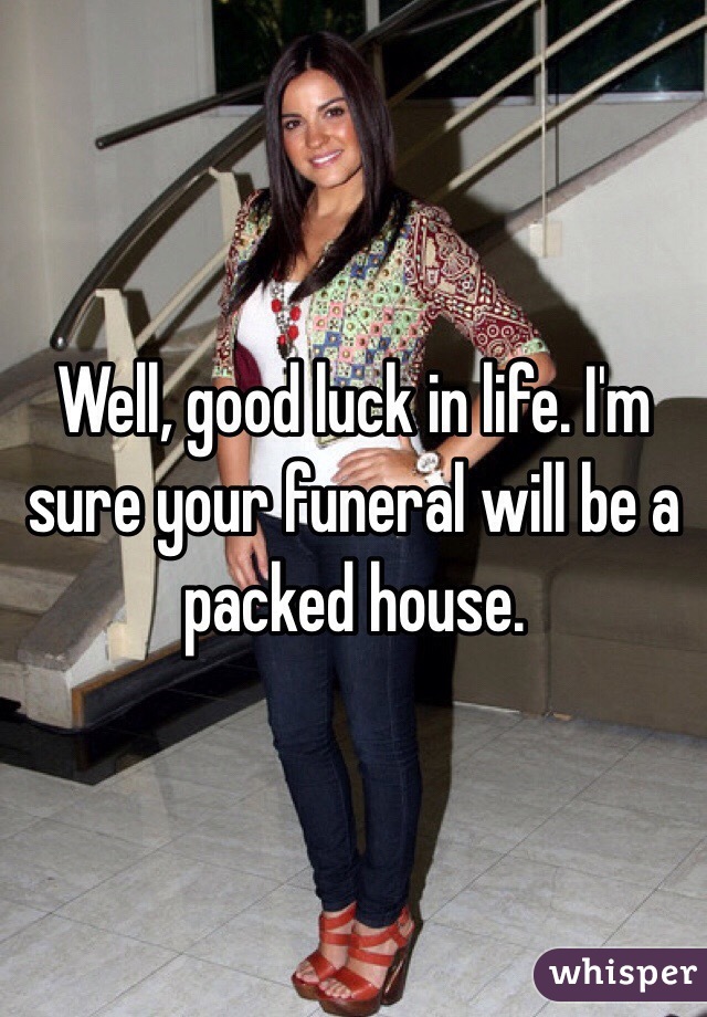 Well, good luck in life. I'm sure your funeral will be a packed house.