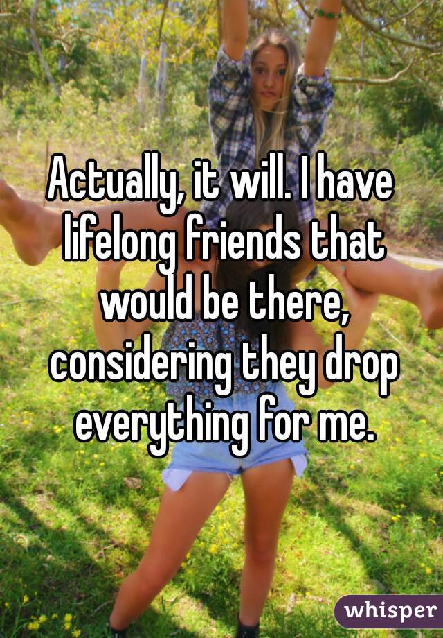 Actually, it will. I have lifelong friends that would be there, considering they drop everything for me.