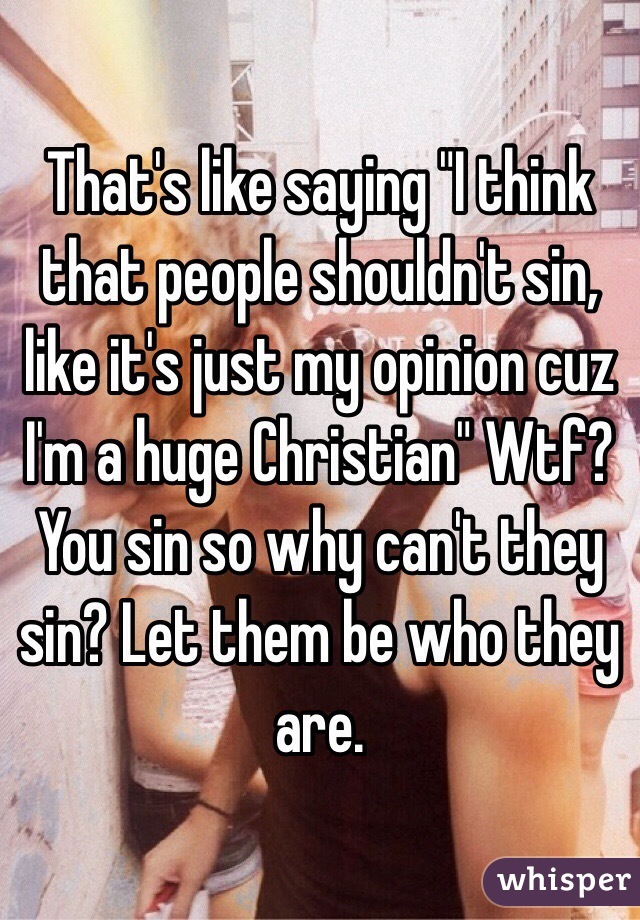 That's like saying "I think that people shouldn't sin, like it's just my opinion cuz I'm a huge Christian" Wtf? You sin so why can't they sin? Let them be who they are.