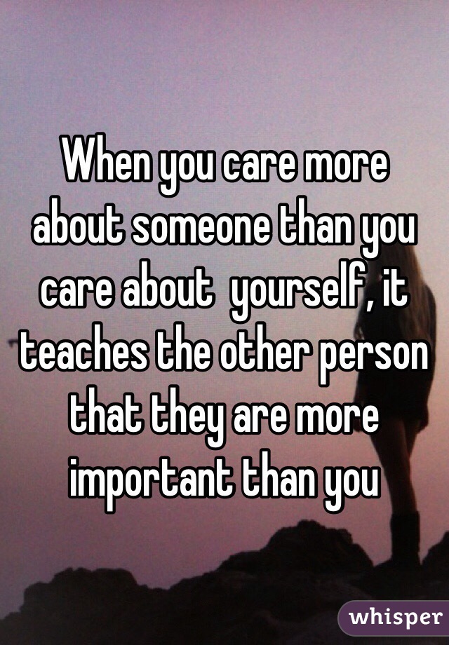 When you care more about someone than you care about  yourself, it teaches the other person that they are more important than you