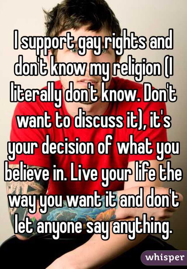 I support gay rights and don't know my religion (I literally don't know. Don't want to discuss it), it's your decision of what you believe in. Live your life the way you want it and don't let anyone say anything.