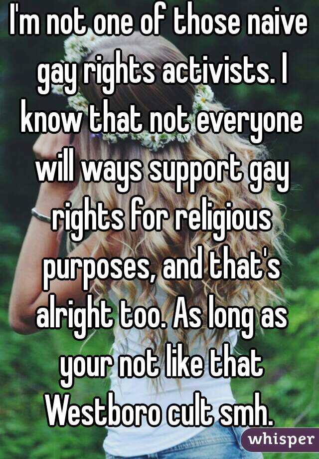 I'm not one of those naive gay rights activists. I know that not everyone will ways support gay rights for religious purposes, and that's alright too. As long as your not like that Westboro cult smh. 