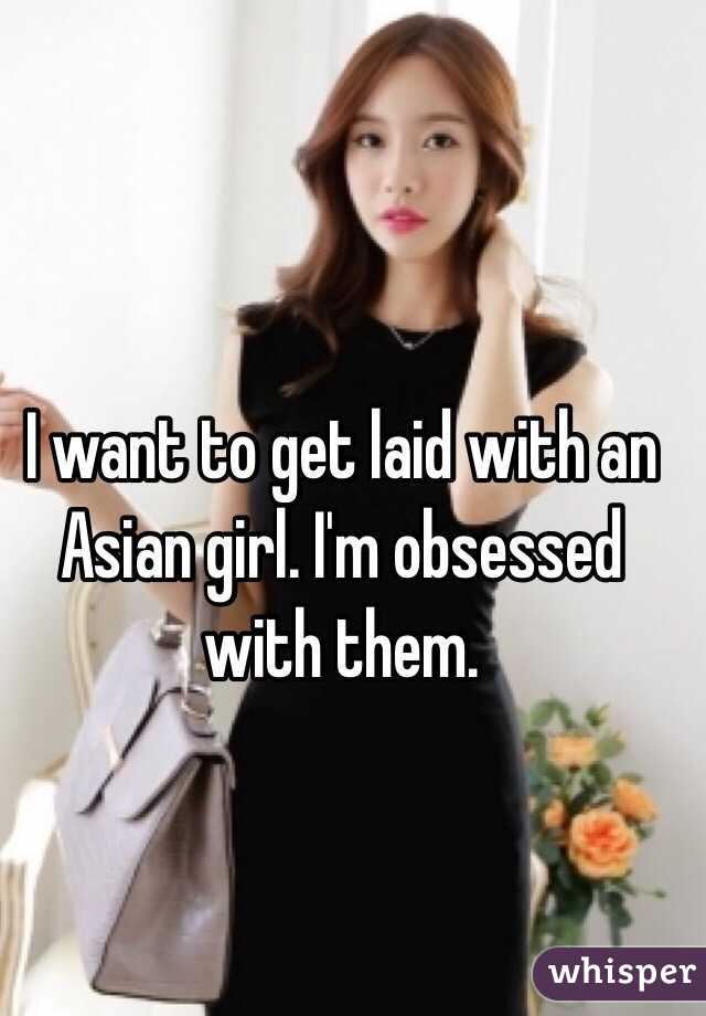 I want to get laid with an Asian girl. I'm obsessed with them. 