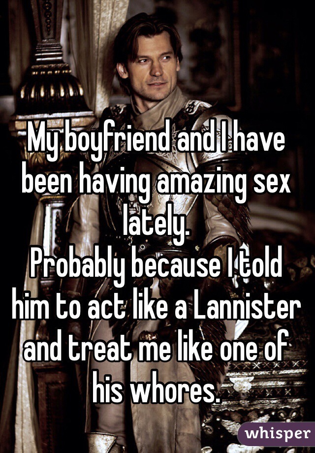 My boyfriend and I have been having amazing sex lately.
Probably because I told 
him to act like a Lannister and treat me like one of 
his whores.