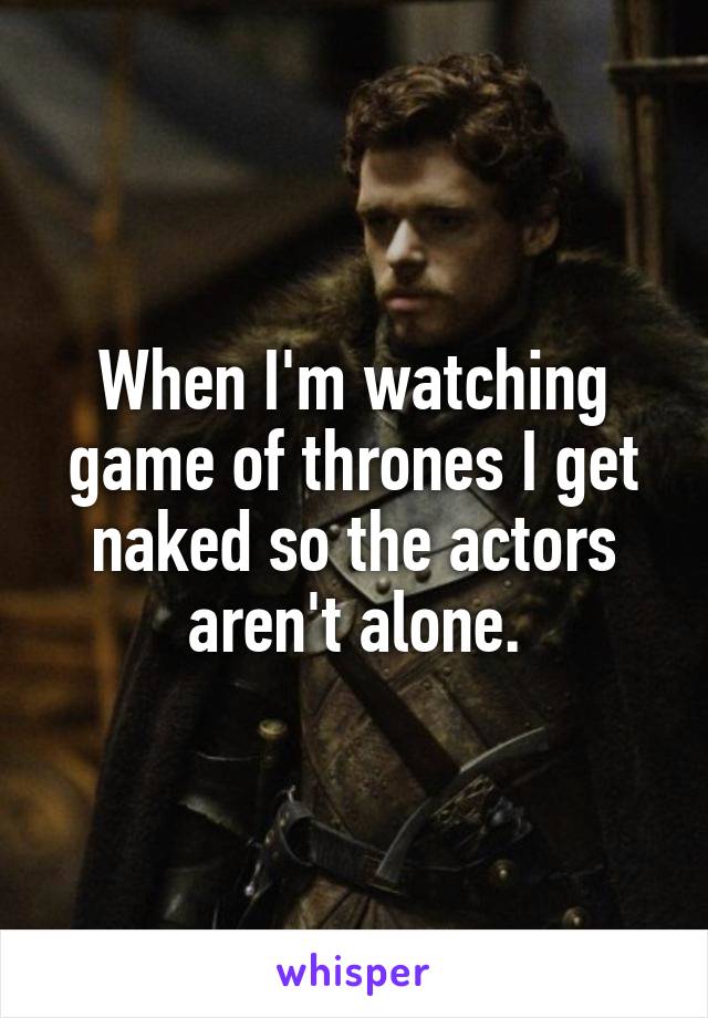 When I'm watching game of thrones I get naked so the actors aren't alone.