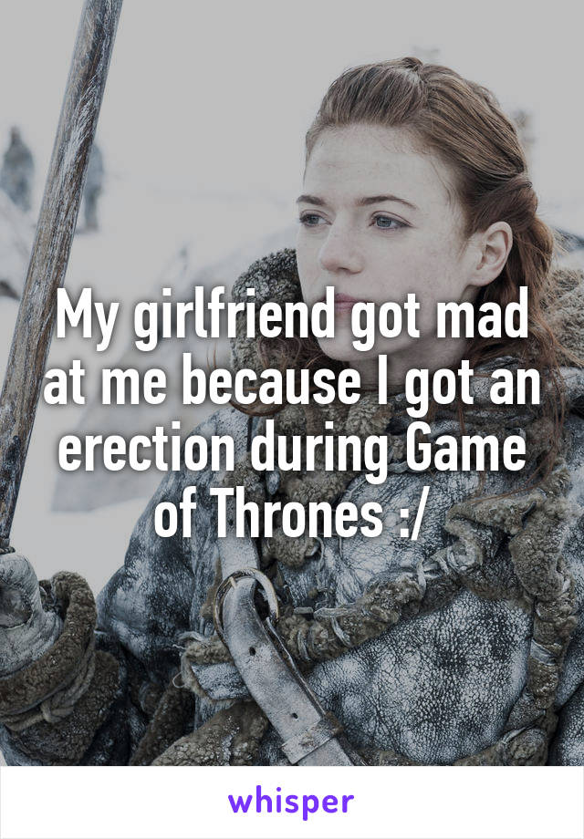 My girlfriend got mad at me because I got an erection during Game of Thrones :/