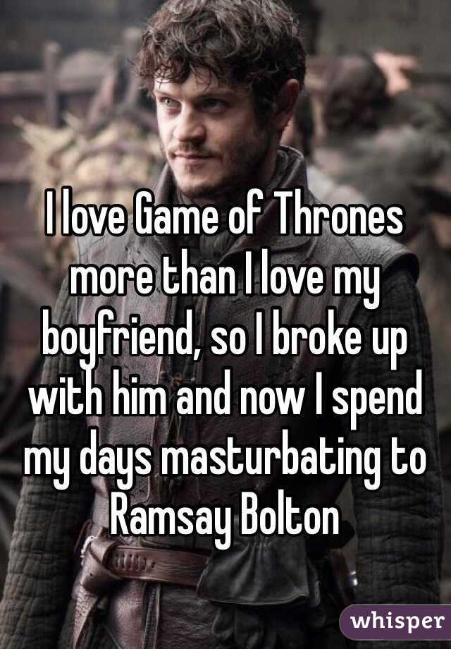 I love Game of Thrones more than I love my boyfriend, so I broke up with him and now I spend my days masturbating to Ramsay Bolton