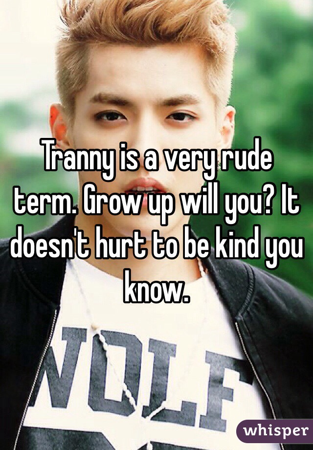 Tranny is a very rude term. Grow up will you? It doesn't hurt to be kind you know.