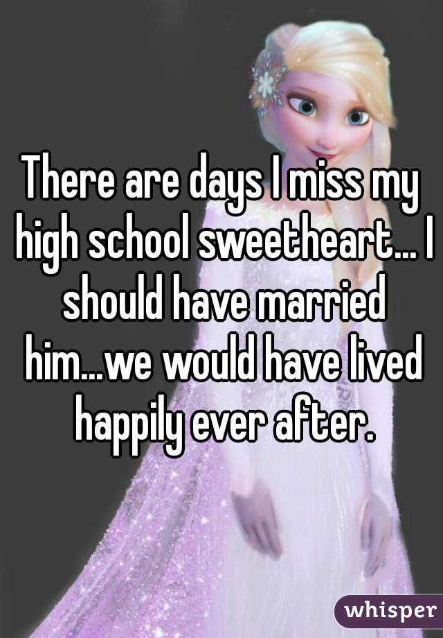 There are days I miss my high school sweetheart... I should have married him...we would have lived happily ever after.