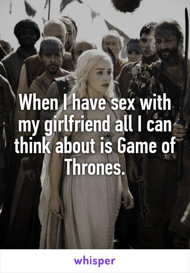 When I have sex with my girlfriend all I can think about is Game of Thrones.
