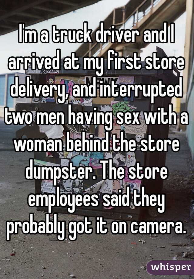 I'm a truck driver and I arrived at my first store delivery, and interrupted two men having sex with a woman behind the store dumpster. The store employees said they probably got it on camera. 
