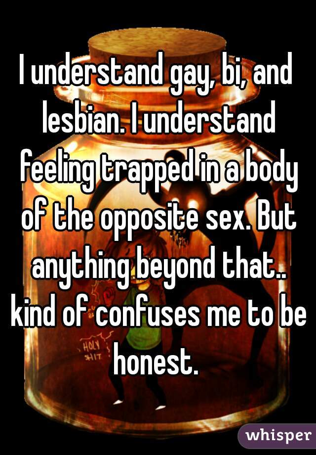 I understand gay, bi, and lesbian. I understand feeling trapped in a body of the opposite sex. But anything beyond that.. kind of confuses me to be honest. 