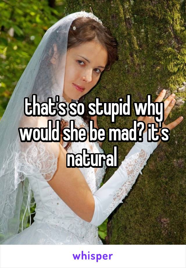 that's so stupid why would she be mad? it's natural 