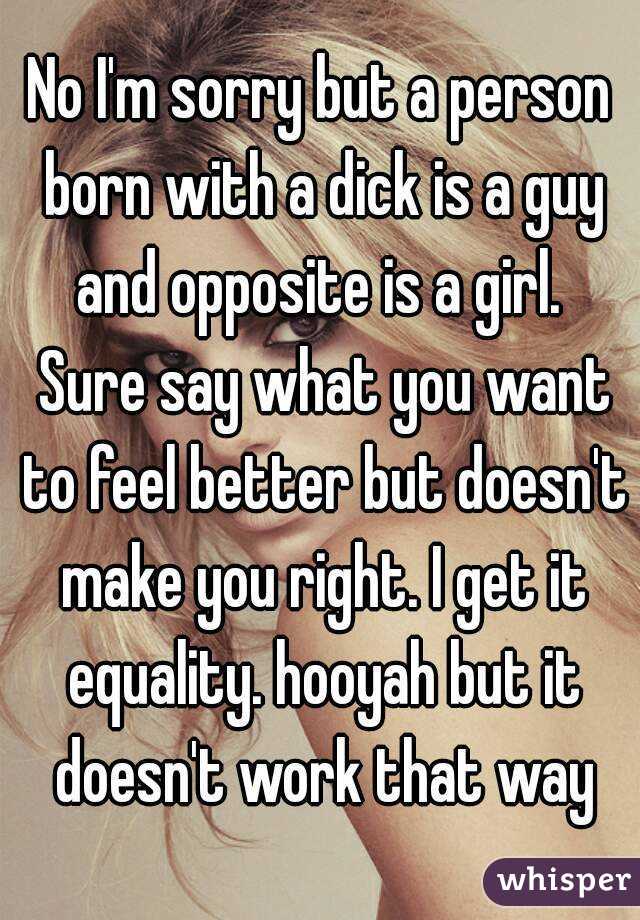 No I'm sorry but a person born with a dick is a guy and opposite is a girl.  Sure say what you want to feel better but doesn't make you right. I get it equality. hooyah but it doesn't work that way