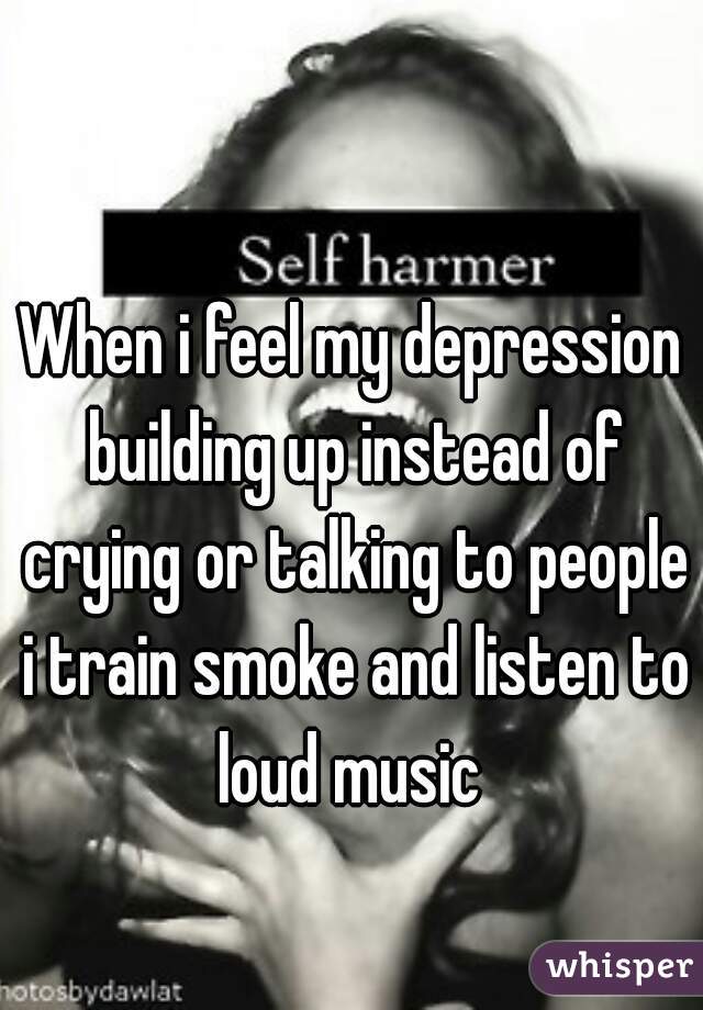 When i feel my depression building up instead of crying or talking to people i train smoke and listen to loud music 
