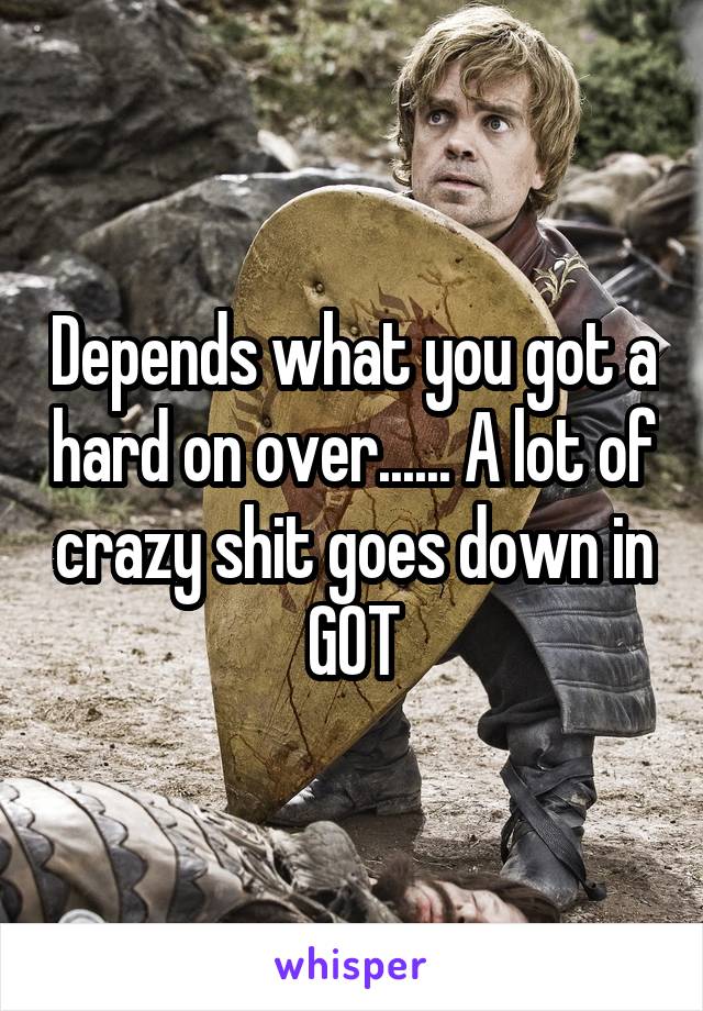 Depends what you got a hard on over...... A lot of crazy shit goes down in GOT