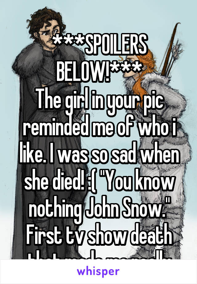 

***SPOILERS BELOW!***
The girl in your pic reminded me of who i like. I was so sad when she died! :( "You know nothing John Snow." First tv show death that made me really upset:(