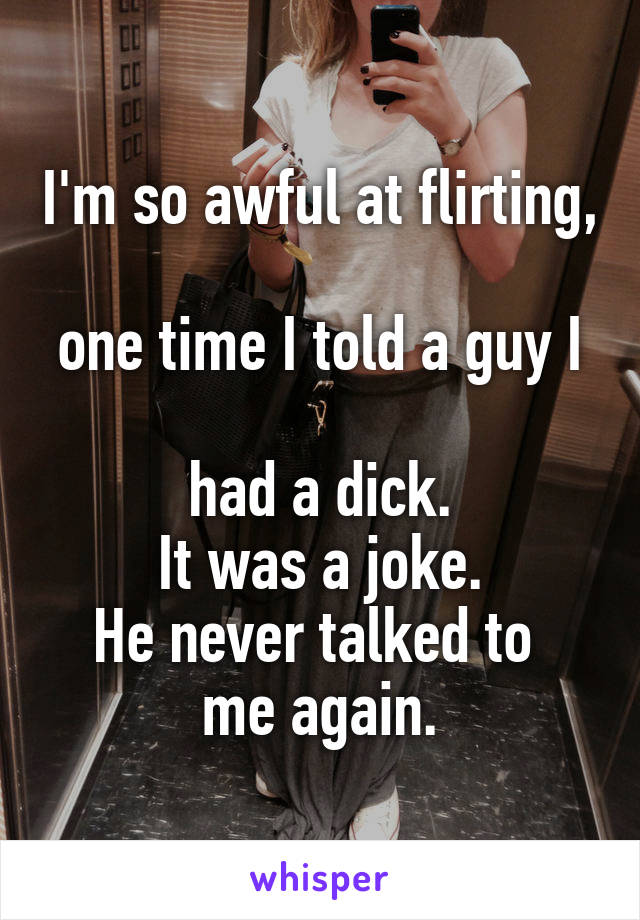 I'm so awful at flirting, 
one time I told a guy I 
had a dick.
It was a joke.
He never talked to 
me again.