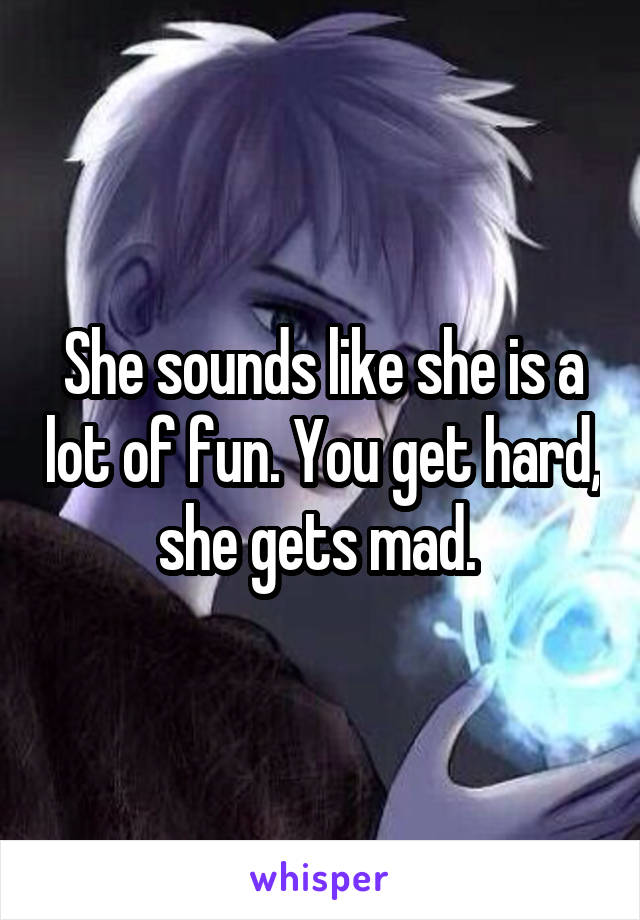 She sounds like she is a lot of fun. You get hard, she gets mad. 