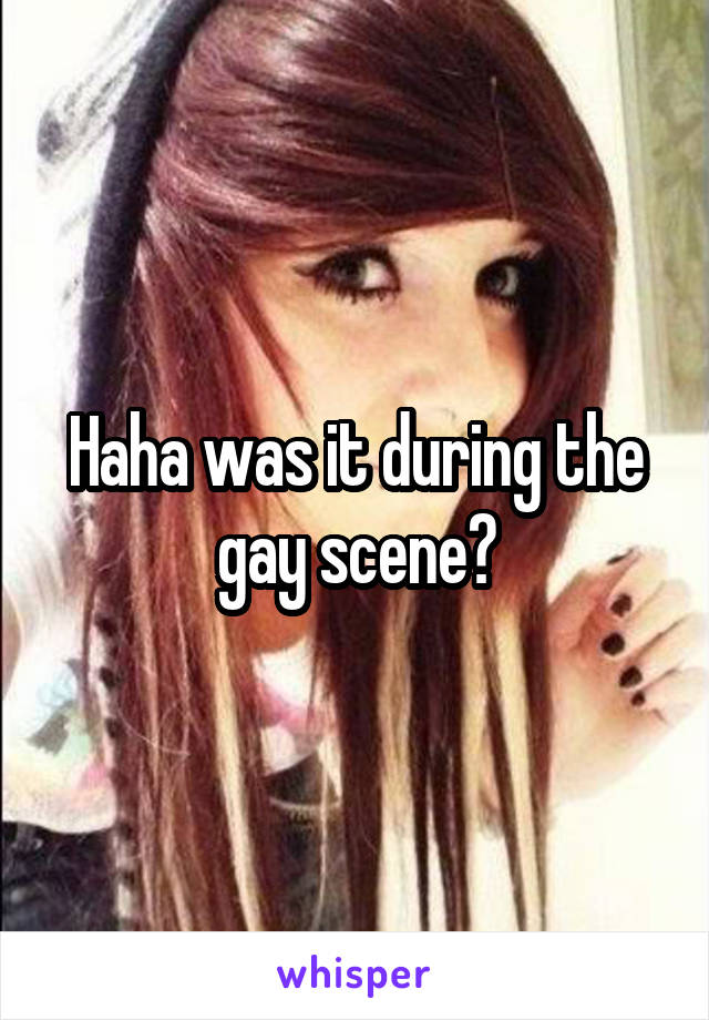 Haha was it during the gay scene?