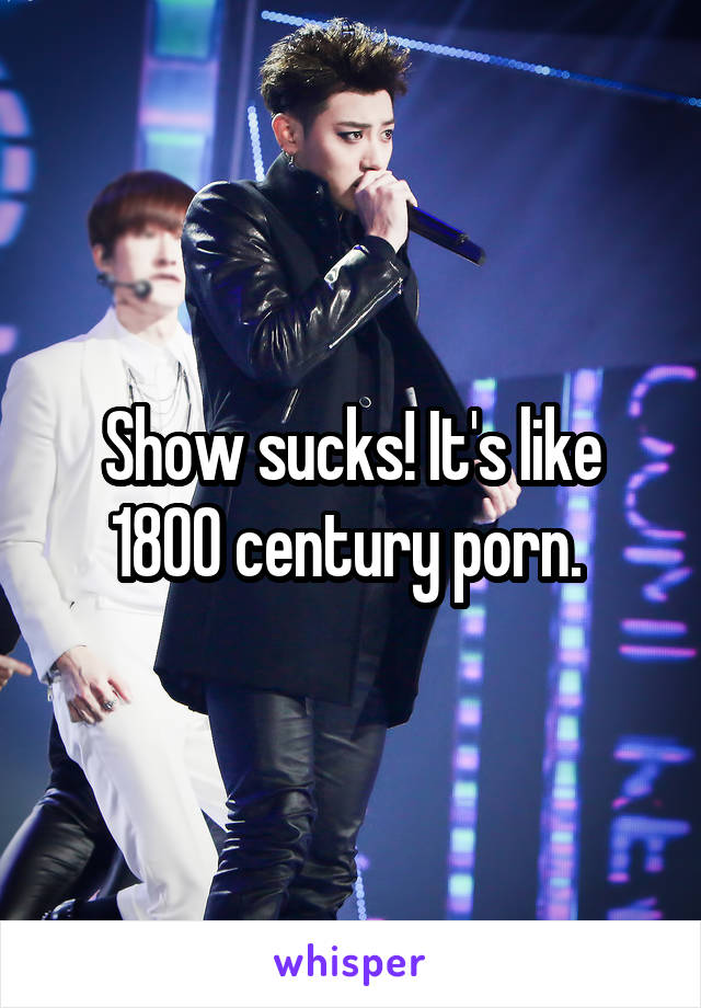 Show sucks! It's like 1800 century porn. 