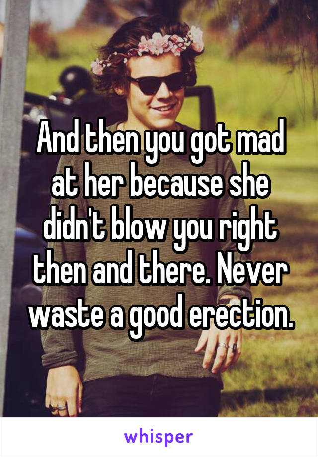 And then you got mad at her because she didn't blow you right then and there. Never waste a good erection.