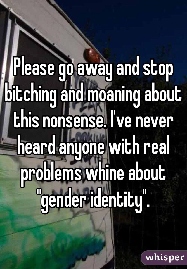 Please go away and stop bitching and moaning about this nonsense. I've never heard anyone with real problems whine about "gender identity". 