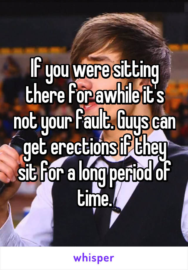 If you were sitting there for awhile it's not your fault. Guys can get erections if they sit for a long period of time.