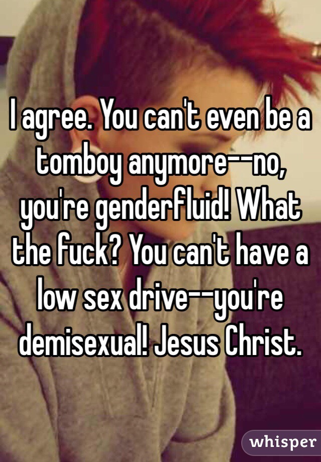 I agree. You can't even be a tomboy anymore--no, you're genderfluid! What the fuck? You can't have a low sex drive--you're demisexual! Jesus Christ. 