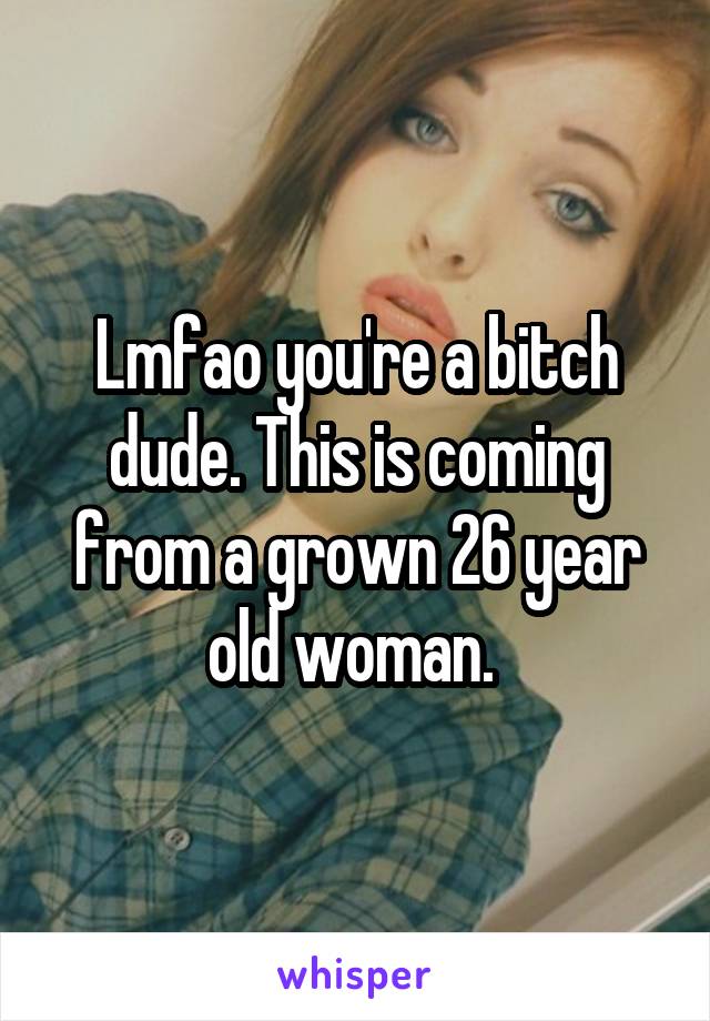 Lmfao you're a bitch dude. This is coming from a grown 26 year old woman. 