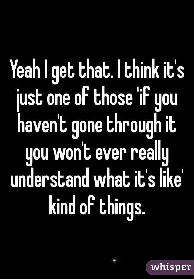 Yeah I get that. I think it's just one of those 'if you haven't gone through it you won't ever really understand what it's like' kind of things.